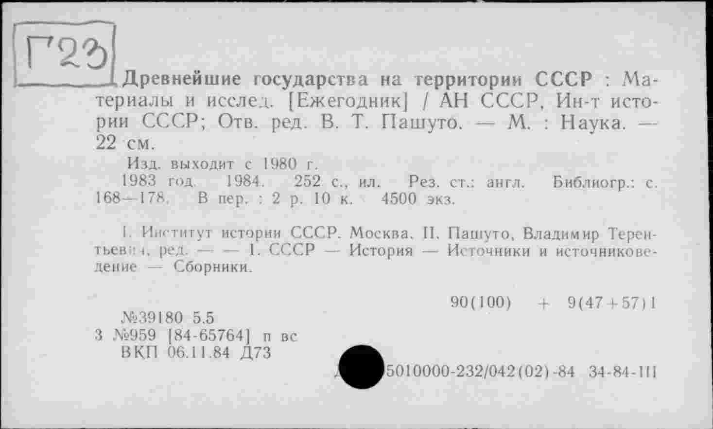 ﻿Древнейшие государства на территории СССР : Материалы и исслед. [Ежегодник] / АН СССР, Ин-т истории СССР; Отв. ред. В. Т. Пашуто. — М. : Наука. — 22 см.
Изд. выходит с 1980 г.
1983 год 1984.	252 с., ил. Рез. ст.: англ. Библиогр.: с.
168^178. В пер. :2 р. 10 к. 4500 экз.
I. Институт истории СССР. Москва. II. Пашуто, Владимир Терентьевич, ред. — — 1. СССР — История — Источники и источниковедение — Сборники.
№39180 5.5
3 №959 [84-65764] п вс В КП 06.11.84 Д73
90(100)	+ 9(47 + 57)1
5010000-232/042(02)-84 34-84-III